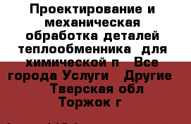 Проектирование и механическая обработка деталей теплообменника  для химической п - Все города Услуги » Другие   . Тверская обл.,Торжок г.